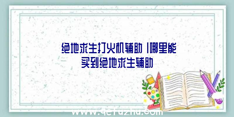 「绝地求生打火机辅助」|哪里能买到绝地求生辅助